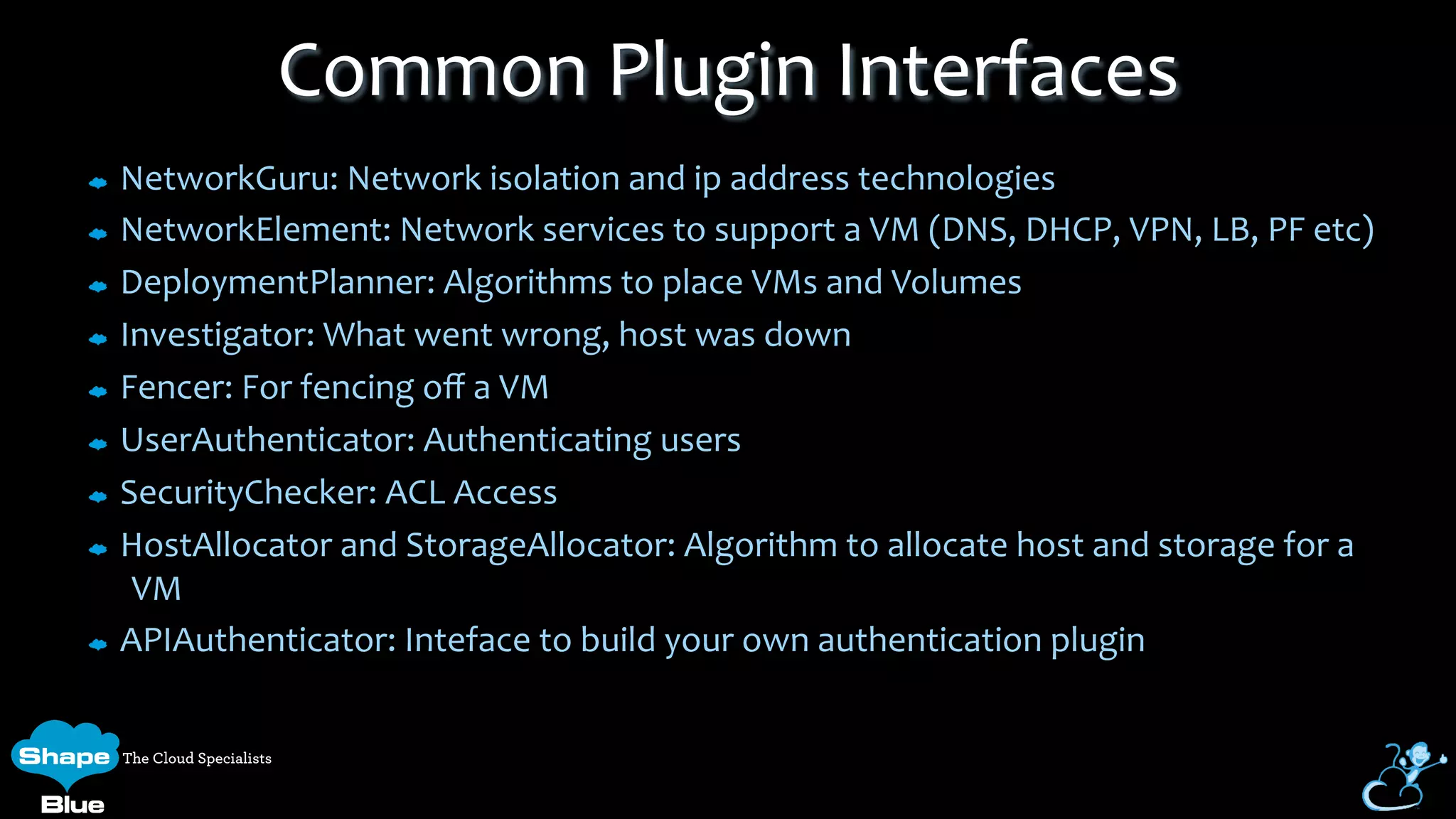 NetworkGuru:	
  Network	
  isolation	
  and	
  ip	
  address	
  technologies	
  
NetworkElement:	
  Network	
  services	
  to	
  support	
  a	
  VM	
  (DNS,	
  DHCP,	
  VPN,	
  LB,	
  PF	
  etc)	
  
DeploymentPlanner:	
  Algorithms	
  to	
  place	
  VMs	
  and	
  Volumes	
  
Investigator:	
  What	
  went	
  wrong,	
  host	
  was	
  down	
  
Fencer:	
  For	
  fencing	
  oﬀ	
  a	
  VM	
  
UserAuthenticator:	
  Authenticating	
  users	
  
SecurityChecker:	
  ACL	
  Access	
  
HostAllocator	
  and	
  StorageAllocator:	
  Algorithm	
  to	
  allocate	
  host	
  and	
  storage	
  for	
  a	
  
VM	
  
APIAuthenticator:	
  Inteface	
  to	
  build	
  your	
  own	
  authentication	
  plugin	
  
Common	
  Plugin	
  Interfaces	
  
 