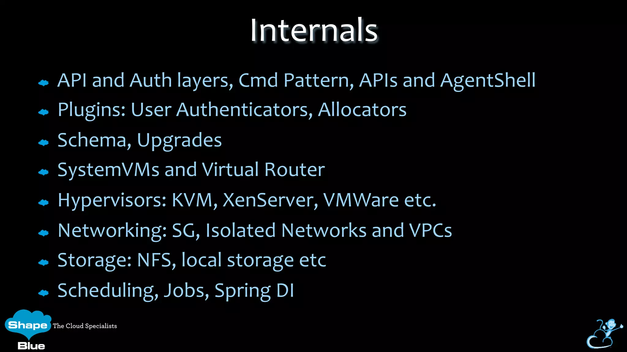 API	
  and	
  Auth	
  layers,	
  Cmd	
  Pattern,	
  APIs	
  and	
  AgentShell	
  
Plugins:	
  User	
  Authenticators,	
  Allocators	
  
Schema,	
  Upgrades	
  
SystemVMs	
  and	
  Virtual	
  Router	
  
Hypervisors:	
  KVM,	
  XenServer,	
  VMWare	
  etc.	
  
Networking:	
  SG,	
  Isolated	
  Networks	
  and	
  VPCs	
  
Storage:	
  NFS,	
  local	
  storage	
  etc	
  
Scheduling,	
  Jobs,	
  Spring	
  DI	
  
Internals	
  
 