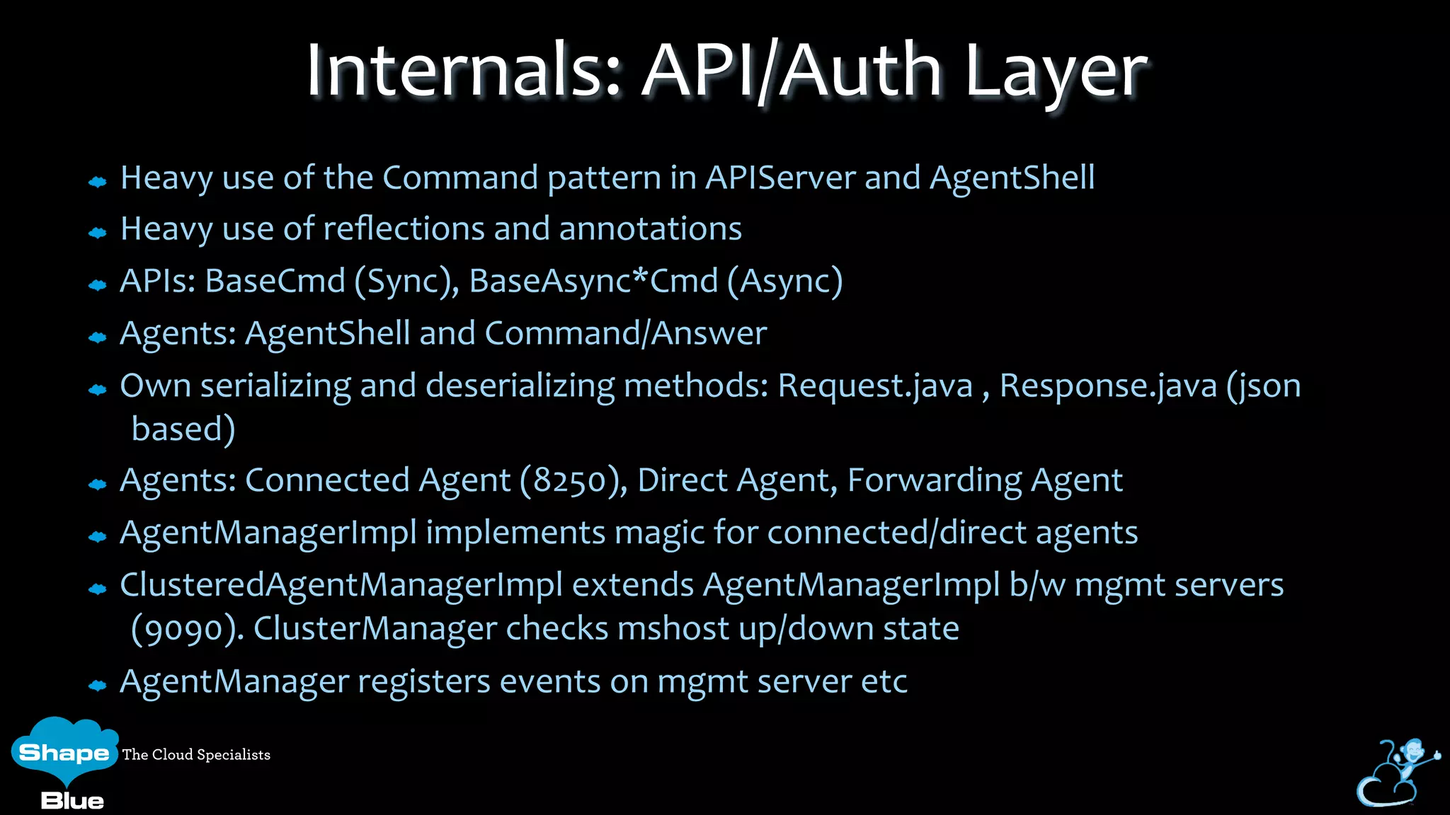 Heavy	
  use	
  of	
  the	
  Command	
  pattern	
  in	
  APIServer	
  and	
  AgentShell	
  
Heavy	
  use	
  of	
  reﬂections	
  and	
  annotations	
  
APIs:	
  BaseCmd	
  (Sync),	
  BaseAsync*Cmd	
  (Async)	
  
Agents:	
  AgentShell	
  and	
  Command/Answer	
  
Own	
  serializing	
  and	
  deserializing	
  methods:	
  Request.java	
  ,	
  Response.java	
  (json	
  
based)	
  
Agents:	
  Connected	
  Agent	
  (8250),	
  Direct	
  Agent,	
  Forwarding	
  Agent	
  
AgentManagerImpl	
  implements	
  magic	
  for	
  connected/direct	
  agents	
  
ClusteredAgentManagerImpl	
  extends	
  AgentManagerImpl	
  b/w	
  mgmt	
  servers	
  
(9090).	
  ClusterManager	
  checks	
  mshost	
  up/down	
  state	
  
AgentManager	
  registers	
  events	
  on	
  mgmt	
  server	
  etc	
  
Internals:	
  API/Auth	
  Layer	
  
 