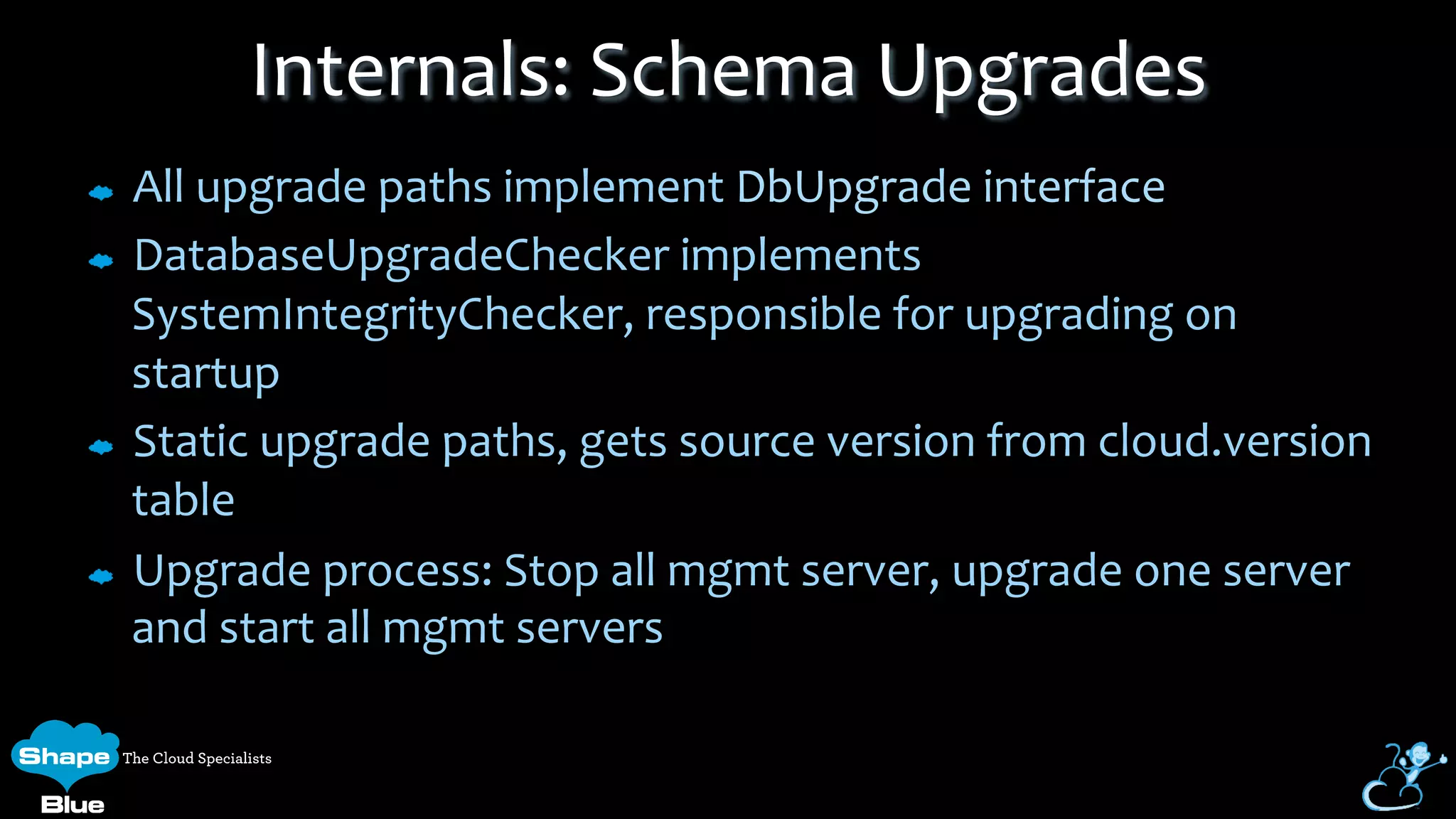 All	
  upgrade	
  paths	
  implement	
  DbUpgrade	
  interface	
  
DatabaseUpgradeChecker	
  implements	
  
SystemIntegrityChecker,	
  responsible	
  for	
  upgrading	
  on	
  
startup	
  
Static	
  upgrade	
  paths,	
  gets	
  source	
  version	
  from	
  cloud.version	
  
table	
  
Upgrade	
  process:	
  Stop	
  all	
  mgmt	
  server,	
  upgrade	
  one	
  server	
  
and	
  start	
  all	
  mgmt	
  servers	
  
Internals:	
  Schema	
  Upgrades	
  
 