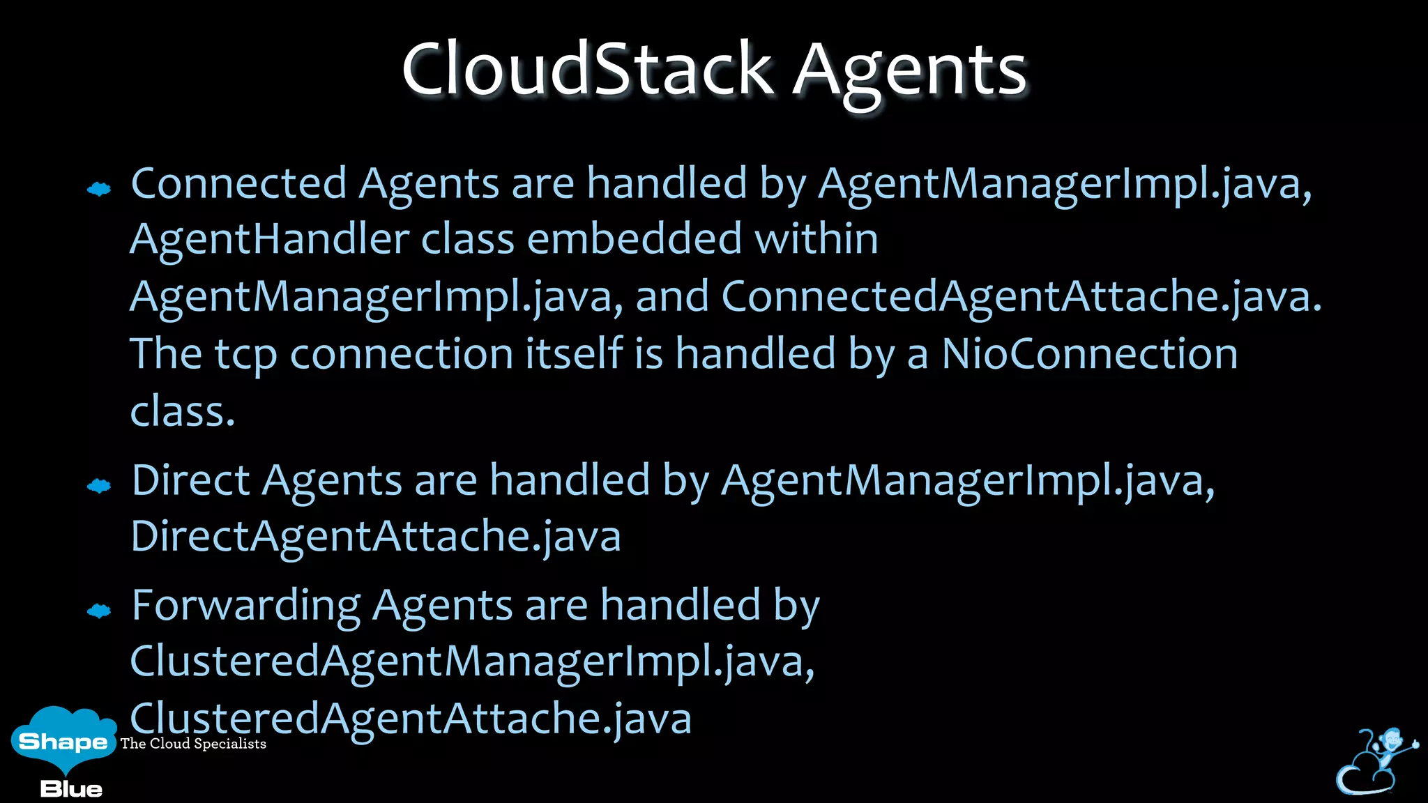 Connected	
  Agents	
  are	
  handled	
  by	
  AgentManagerImpl.java,	
  
AgentHandler	
  class	
  embedded	
  within	
  
AgentManagerImpl.java,	
  and	
  ConnectedAgentAttache.java.	
  
The	
  tcp	
  connection	
  itself	
  is	
  handled	
  by	
  a	
  NioConnection	
  
class.	
  
Direct	
  Agents	
  are	
  handled	
  by	
  AgentManagerImpl.java,	
  
DirectAgentAttache.java	
  	
  	
  	
  	
  	
  	
  	
  	
  	
  
Forwarding	
  Agents	
  are	
  handled	
  by	
  
ClusteredAgentManagerImpl.java,	
  
ClusteredAgentAttache.java	
  
CloudStack	
  Agents	
  
 