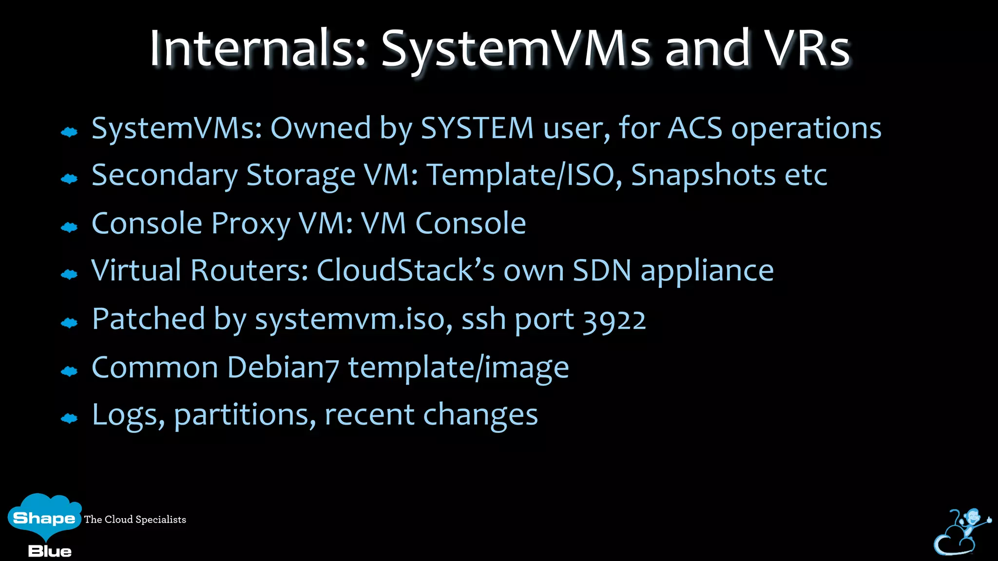 SystemVMs:	
  Owned	
  by	
  SYSTEM	
  user,	
  for	
  ACS	
  operations	
  
Secondary	
  Storage	
  VM:	
  Template/ISO,	
  Snapshots	
  etc	
  
Console	
  Proxy	
  VM:	
  VM	
  Console	
  
Virtual	
  Routers:	
  CloudStack’s	
  own	
  SDN	
  appliance	
  
Patched	
  by	
  systemvm.iso,	
  ssh	
  port	
  3922	
  
Common	
  Debian7	
  template/image	
  
Logs,	
  partitions,	
  recent	
  changes	
  
Internals:	
  SystemVMs	
  and	
  VRs	
  
 