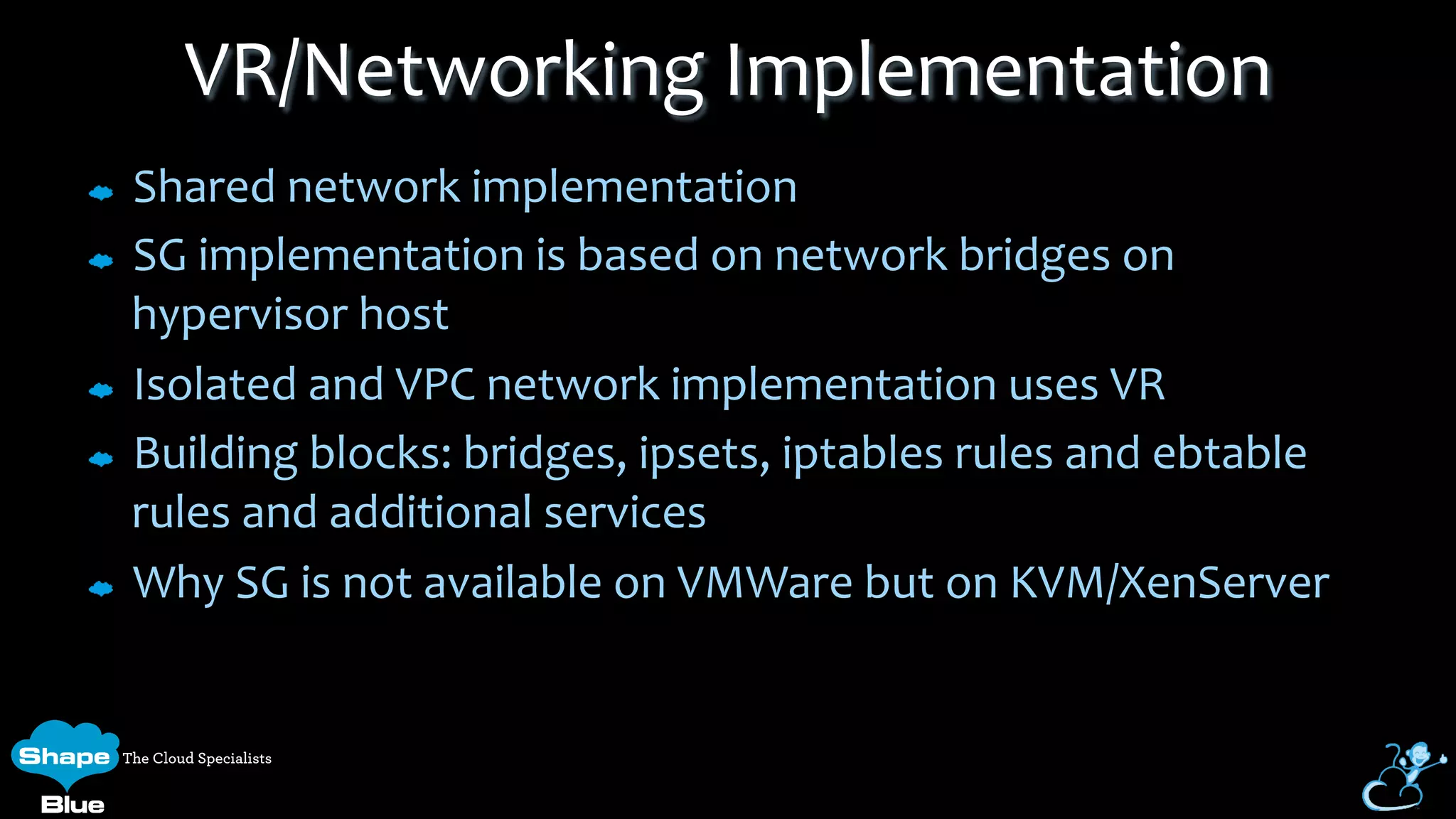 Shared	
  network	
  implementation	
  
SG	
  implementation	
  is	
  based	
  on	
  network	
  bridges	
  on	
  
hypervisor	
  host	
  
Isolated	
  and	
  VPC	
  network	
  implementation	
  uses	
  VR	
  
Building	
  blocks:	
  bridges,	
  ipsets,	
  iptables	
  rules	
  and	
  ebtable	
  
rules	
  and	
  additional	
  services	
  
Why	
  SG	
  is	
  not	
  available	
  on	
  VMWare	
  but	
  on	
  KVM/XenServer	
  
VR/Networking	
  Implementation	
  
 
