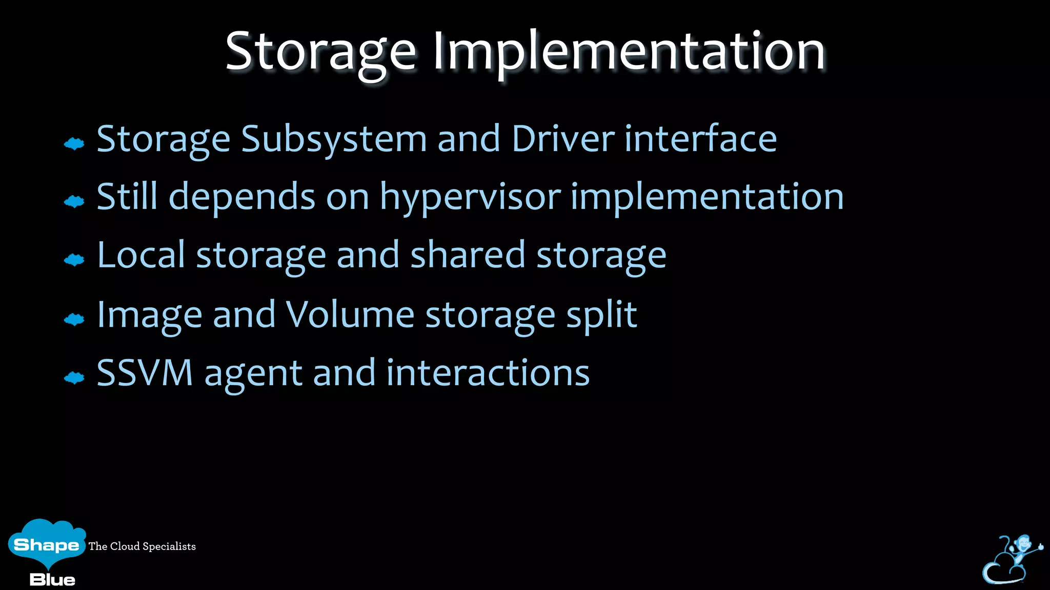 Storage	
  Subsystem	
  and	
  Driver	
  interface	
  
Still	
  depends	
  on	
  hypervisor	
  implementation	
  
Local	
  storage	
  and	
  shared	
  storage	
  
Image	
  and	
  Volume	
  storage	
  split	
  
SSVM	
  agent	
  and	
  interactions	
  
Storage	
  Implementation	
  
 