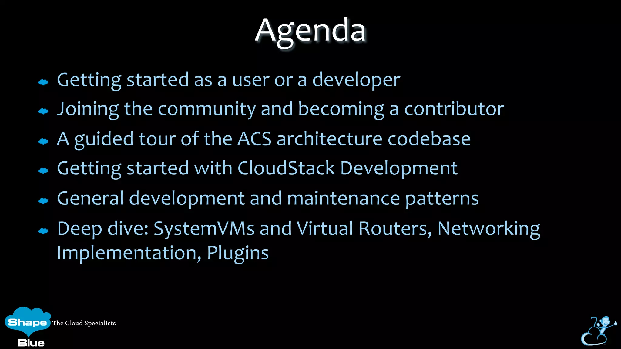 Getting	
  started	
  as	
  a	
  user	
  or	
  a	
  developer	
  
Joining	
  the	
  community	
  and	
  becoming	
  a	
  contributor	
  
A	
  guided	
  tour	
  of	
  the	
  ACS	
  architecture	
  codebase	
  
Getting	
  started	
  with	
  CloudStack	
  Development	
  
General	
  development	
  and	
  maintenance	
  patterns	
  
Deep	
  dive:	
  SystemVMs	
  and	
  Virtual	
  Routers,	
  Networking	
  
Implementation,	
  Plugins	
  
Agenda	
  
 