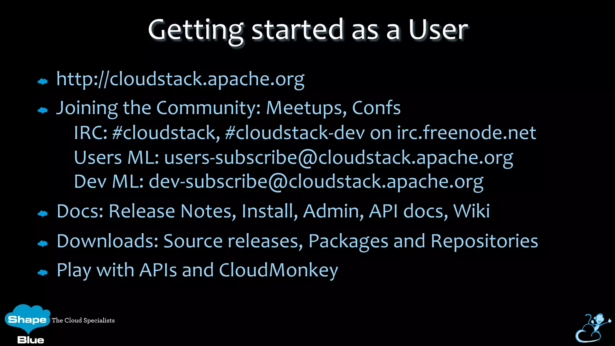 http://cloudstack.apache.org	
  
Joining	
  the	
  Community:	
  Meetups,	
  Confs	
  
	
  	
  	
  	
  IRC:	
  #cloudstack,	
  #cloudstack-­‐dev	
  on	
  irc.freenode.net	
  
	
  	
  	
  	
  Users	
  ML:	
  users-­‐subscribe@cloudstack.apache.org	
  
	
  	
  	
  	
  Dev	
  ML:	
  dev-­‐subscribe@cloudstack.apache.org	
  
Docs:	
  Release	
  Notes,	
  Install,	
  Admin,	
  API	
  docs,	
  Wiki	
  
Downloads:	
  Source	
  releases,	
  Packages	
  and	
  Repositories	
  
Play	
  with	
  APIs	
  and	
  CloudMonkey	
  
Getting	
  started	
  as	
  a	
  User	
  
 