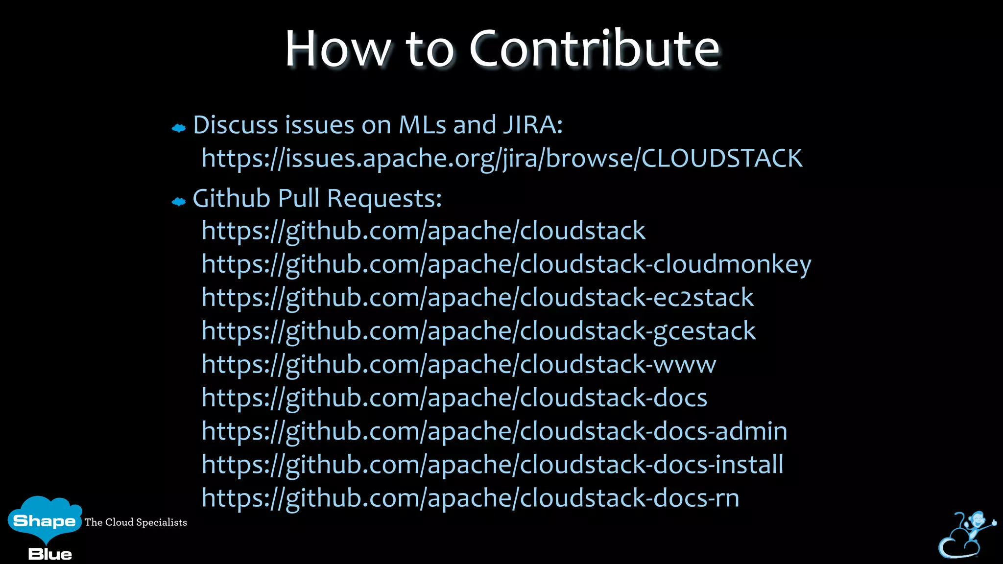 Discuss	
  issues	
  on	
  MLs	
  and	
  JIRA:	
  
https://issues.apache.org/jira/browse/CLOUDSTACK	
  
Github	
  Pull	
  Requests:	
  
https://github.com/apache/cloudstack	
  
https://github.com/apache/cloudstack-­‐cloudmonkey	
  
https://github.com/apache/cloudstack-­‐ec2stack	
  
https://github.com/apache/cloudstack-­‐gcestack	
  
https://github.com/apache/cloudstack-­‐www	
  
https://github.com/apache/cloudstack-­‐docs	
  
https://github.com/apache/cloudstack-­‐docs-­‐admin	
  
https://github.com/apache/cloudstack-­‐docs-­‐install	
  
https://github.com/apache/cloudstack-­‐docs-­‐rn	
  
How	
  to	
  Contribute	
  
 