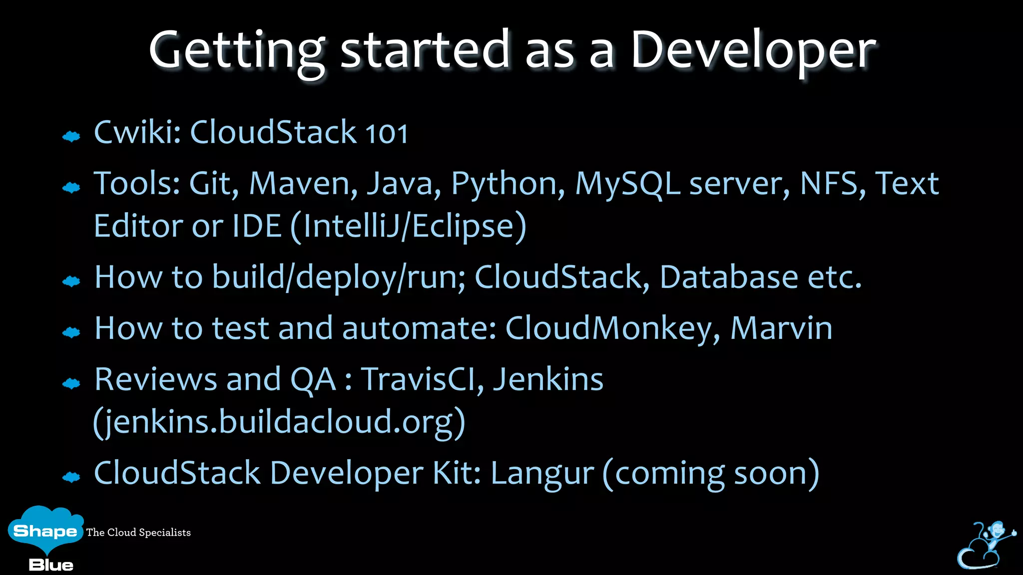Cwiki:	
  CloudStack	
  101	
  
Tools:	
  Git,	
  Maven,	
  Java,	
  Python,	
  MySQL	
  server,	
  NFS,	
  Text	
  
Editor	
  or	
  IDE	
  (IntelliJ/Eclipse)	
  
How	
  to	
  build/deploy/run;	
  CloudStack,	
  Database	
  etc.	
  
How	
  to	
  test	
  and	
  automate:	
  CloudMonkey,	
  Marvin	
  
Reviews	
  and	
  QA	
  :	
  TravisCI,	
  Jenkins	
  
(jenkins.buildacloud.org)	
  
CloudStack	
  Developer	
  Kit:	
  Langur	
  (coming	
  soon)	
  
Getting	
  started	
  as	
  a	
  Developer	
  
 