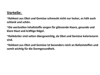 Vorteile:

Rohkost aus Obst und Gemüse schmeckt nicht nur lecker, es hält auch
schlank und schön.

Die wertvollen Inhaltstoffe sorgen für glänzende Haare, gesunde und
klare Haut und kräftige Nägel.

Rohköstler sind selten übergewichtig, da Obst und Gemüse kalorienarm
sind.

Rohkost aus Obst und Gemüse ist besonders reich an Ballaststoffen und
somit wichtig für die Darmgesundheit.
 