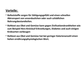 Vorteile:

Ballaststoffe sorgen für Sättigungsgefühl und einen schnellen
Abtransport von unverdaulichen oder auch schädlichen
Nahrungsbestandteilen.

Rohkost aus Obst und Gemüse kann gegen Zivilisationskrankheiten wie
zum Beispiel Herz-Kreislauf-Erkrankungen, Diabetes und auch einigen
Krebsarten vorbeugen

Rohkost aus Obst und Gemüse hat bei geringer Kalorienanzahl einen
hohen ernährungsphysiologischen Wert.
 