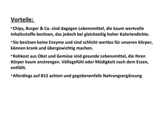 Vorteile:

Chips, Burger & Co. sind dagegen Lebensmittel, die kaum wertvolle
Inhaltsstoffe besitzen, das jedoch bei gleichzeitig hoher Kaloriendichte.

Sie besitzen keine Enzyme und sind schlicht wertlos für unseren Körper,
können krank und übergewichtig machen.

Rohkost aus Obst und Gemüse sind gesunde Lebensmittel, die Ihren
Körper kaum anstrengen. Völlegefühl oder Müdigkeit nach dem Essen,
entfällt.

Allerdings auf B12 achten und gegebenenfalls Nahrungsergänzung
 