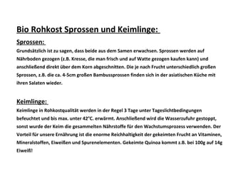 Bio Rohkost Sprossen und Keimlinge:
Sprossen:
Grundsätzlich ist zu sagen, dass beide aus dem Samen erwachsen. Sprossen werden auf
Nährboden gezogen (z.B. Kresse, die man frisch und auf Watte gezogen kaufen kann) und
anschließend direkt über dem Korn abgeschnitten. Die je nach Frucht unterschiedlich großen
Sprossen, z.B. die ca. 4-5cm großen Bambussprossen finden sich in der asiatischen Küche mit
ihren Salaten wieder.
Keimlinge:
Keimlinge in Rohkostqualität werden in der Regel 3 Tage unter Tageslichtbedingungen
befeuchtet und bis max. unter 42°C. erwärmt. Anschließend wird die Wasserzufuhr gestoppt,
sonst wurde der Keim die gesammelten Nährstoffe für den Wachstumsprozess verwenden. Der
Vorteil für unsere Ernährung ist die enorme Reichhaltigkeit der gekeimten Frucht an Vitaminen,
Mineralstoffen, Eiweißen und Spurenelementen. Gekeimte Quinoa kommt z.B. bei 100g auf 14g
Eiweiß!
 