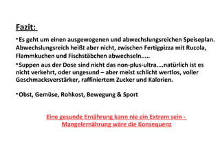 Fazit:

Es geht um einen ausgewogenen und abwechslungsreichen Speiseplan.
Abwechslungsreich heißt aber nicht, zwischen Fertigpizza mit Rucola,
Flammkuchen und Fischstäbchen abwechseln.....

Suppen aus der Dose sind nicht das non-plus-ultra....natürlich ist es
nicht verkehrt, oder ungesund – aber meist schlicht wertlos, voller
Geschmacksverstärker, raffiniertem Zucker und Kalorien.

Obst, Gemüse, Rohkost, Bewegung & Sport
Eine gesunde Ernährung kann nie ein Extrem sein -
Mangelernährung wäre die Konsequenz
 
