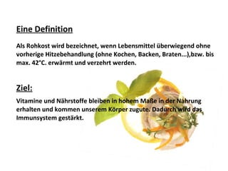 Eine Definition
Als Rohkost wird bezeichnet, wenn Lebensmittel überwiegend ohne
vorherige Hitzebehandlung (ohne Kochen, Backen, Braten...),bzw. bis
max. 42°C. erwärmt und verzehrt werden.
Ziel:
Vitamine und Nährstoffe bleiben in hohem Maße in der Nahrung
erhalten und kommen unserem Körper zugute. Dadurch wird das
Immunsystem gestärkt.
 