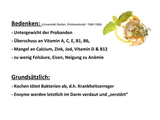 Bedenken: (Universität Gießen „Rohkoststudie“ 1996-1998)
- Untergewicht der Probanden
- Überschuss an Vitamin A, C, E, B1, B6,
- Mangel an Calcium, Zink, Jod, Vitamin D & B12
- zu wenig Folsäure, Eisen, Neigung zu Anämie
Grundsätzlich:
- Kochen tötet Bakterien ab, d.h. Krankheitserreger
- Enzyme werden letztlich im Darm verdaut und „zerstört“
 