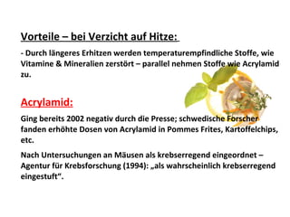 Vorteile – bei Verzicht auf Hitze:
- Durch längeres Erhitzen werden temperaturempfindliche Stoffe, wie
Vitamine & Mineralien zerstört – parallel nehmen Stoffe wie Acrylamid
zu.
Acrylamid:
Ging bereits 2002 negativ durch die Presse; schwedische Forscher
fanden erhöhte Dosen von Acrylamid in Pommes Frites, Kartoffelchips,
etc.
Nach Untersuchungen an Mäusen als krebserregend eingeordnet –
Agentur für Krebsforschung (1994): „als wahrscheinlich krebserregend
eingestuft“.
 