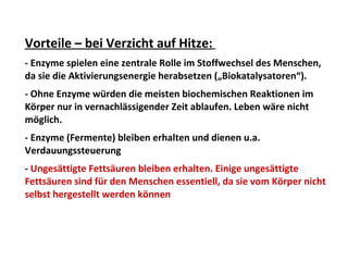 Vorteile – bei Verzicht auf Hitze:
- Enzyme spielen eine zentrale Rolle im Stoffwechsel des Menschen,
da sie die Aktivierungsenergie herabsetzen („Biokatalysatoren“).
- Ohne Enzyme würden die meisten biochemischen Reaktionen im
Körper nur in vernachlässigender Zeit ablaufen. Leben wäre nicht
möglich.
- Enzyme (Fermente) bleiben erhalten und dienen u.a.
Verdauungssteuerung
- Ungesättigte Fettsäuren bleiben erhalten. Einige ungesättigte
Fettsäuren sind für den Menschen essentiell, da sie vom Körper nicht
selbst hergestellt werden können
 