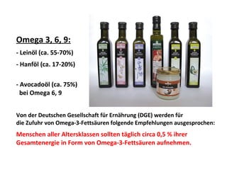 Omega 3, 6, 9:
- Leinöl (ca. 55-70%)
- Hanföl (ca. 17-20%)
- Avocadoöl (ca. 75%)
bei Omega 6, 9
Von der Deutschen Gesellschaft für Ernährung (DGE) werden für
die Zufuhr von Omega-3-Fettsäuren folgende Empfehlungen ausgesprochen:
Menschen aller Altersklassen sollten täglich circa 0,5 % ihrer
Gesamtenergie in Form von Omega-3-Fettsäuren aufnehmen.
 