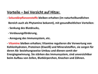 Vorteile – bei Verzicht auf Hitze:
- Sekundärpflanzenstoffe bleiben erhalten (im naturheilkundlichen
Bereich auch als Phytamine bekannt), mit gesundheitlichen Vorteilen:
- Senkung des Blutdrucks,
- Verdauungsförderung,
- Anregung des Immunsystem, etc.
- Vitamine bleiben erhalten; Vitamine regulieren die Verwertung von
Kohlenhydraten, Proteinen (Eiweiß) und Mineralstoffen, sie sorgen für
deren Ab- beziehungsweise Umbau und dienen somit der
Energiegewinnung. Sie stärken das Immunsystem, sind unverzichtbar
beim Aufbau von Zellen, Blutkörperchen, Knochen und Zähnen.
 