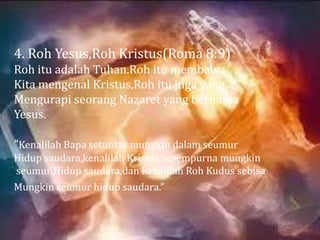 4. Roh Yesus,Roh Kristus(Roma 8:9)
Roh itu adalah Tuhan.Roh itu membawa
Kita mengenal Kristus,Roh itu juga yang
Mengurapi seorang Nazaret yang bernama
Yesus.

“Kenalilah Bapa setuntas mungkin dalam seumur
Hidup saudara,kenalilah Kristus sesempurna mungkin
seumur Hidup saudara,dan kenalilah Roh Kudus sebisa
Mungkin seumur hidup saudara.”
 