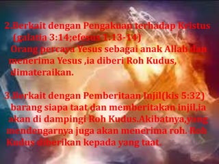 2.Berkait dengan Pengakuan terhadap Kristus
  (galatia 3:14;efesus 1:13-14)
 Orang percaya Yesus sebagai anak Allah dan
 menerima Yesus ,ia diberi Roh Kudus,
 dimateraikan.

3.Berkait dengan Pemberitaan Injil(kis 5:32)
 barang siapa taat dan memberitakan injil,ia
 akan di dampingi Roh Kudus.Akibatnya,yang
mendengarnya juga akan menerima roh. Roh
Kudus diberikan kepada yang taat.
 