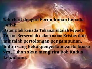 4.Berkait dengan Permohonan kepada
 Allah
Datang lah kepada Tuhan,mintalah kepada
Tuhan. Berserulah dalam nama Kristus dan
mintalah pertolongan,pengampunan,
hidup yang kekal,penyertaan,serta kuasa
Nya ,Tuhan akan mengirim Roh Kudus
kepadamu.
 