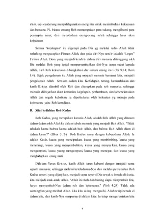8
alam, tapi cenderung menyalahgunakan energi itu untuk menimbulkan kekacauan
dan bencana. PL bicara tentang Roh memampukan para tukang, mengilhami para
pemimpin umat, dan menobatkan orang-orang saleh sehingga haus akan
kekudusan.
Semua ‘kecakapan’ itu digenapi pada Dia yg melalui nafas Allah tidak
terhalang mengucapkan Firman Allah, dan pada diri-Nya sendiri adalah “Logos”
Firman Allah. Dosa yang menjadi kendala dalam diri manusia ditanggung oleh
Dia melalui Roh yang kekal mempersembahkan diri-Nya tanpa cacat kepada
Allah, oleh Roh kekudusan dibangkitkan dari antara orang mati (Ibr 9:14; Rom
1:4). Sejak pengalaman itu Allah yang menjadi manusia bersama kita, menjadi
pengalaman Allah berdiam dalam kita. Kehidupan, terang, kemerdekaan dan
kasih Kristus diambil oleh Roh dan diterapkan pada roh manusia, sehingga
manusia diinsyafkan akan kematian, kegelapan, perhambaan, dan kebencian akan
Allah dan segala kebaikan, ia diperbaharui oleh kekuatan yg menuju pada
kebenaran, yaitu Roh kemuliaan.
B. Sifat keilahian Roh Kudus
Roh Kudus, yang merupakan karunia Allah, adalah Roh Allah yang ditanam
dalam-dalam oleh Allah ke dalam tubuh manusia yang menjadi Bait Allah. "Tidak
tahukah kamu bahwa kamu adalah bait Allah, dan bahwa Roh Allah diam di
dalam kamu?" (1Kor 3:16) Roh Kudus sama dengan keberadaan Allah. Ia
adalah Kasih, kuasa yang menciptakan, kuasa yang membimbing, kuasa yang
menerangi, kuasa yang menyembuhkan, kuasa yang menyucikan, kuasa yang
mengampuni, kuasa yaang mengampuni, kuasa yang menegur, dan kuasa yang
menghidupkan orang mati.
Didalam Yesus Kristus, kasih Allah turun kebumi dengan menjadi sama
seperti manusia; sehingga melalui keteladanan-Nya dan melalui pemenuhan Roh
Kudus seperti yang dijanjikan, menjadi sama seperti Dia sewaktu berada di dunia,
kita menjadi anak-anak Allah. "Allah itu Roh dan barang siapa menyembah Dia,
harus menyembah-Nya dalam roh dan kebenaran." (Yoh 4:24) Tidak ada
seorangpun yang melihat Allah. Jika kita saling mengasihi, Allah tetap berada di
dalam kita, dan kasih-Nya sempurna di dalam kita: Ia tetap mengaruniakan kita
 