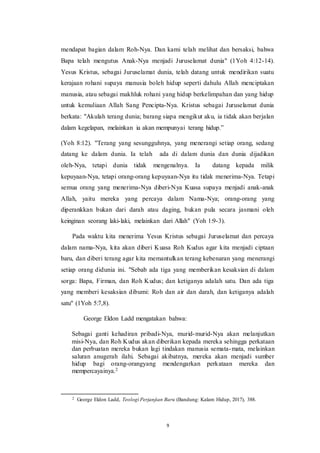 9
mendapat bagian dalam Roh-Nya. Dan kami telah melihat dan bersaksi, bahwa
Bapa telah mengutus Anak-Nya menjadi Juruselamat dunia" (1Yoh 4:12-14).
Yesus Kristus, sebagai Juruselamat dunia, telah datang untuk mendirikan suatu
kerajaan rohani supaya manusia boleh hidup seperti dahulu Allah menciptakan
manusia, atau sebagai makhluk rohani yang hidup berkelimpahan dan yang hidup
untuk kemuliaan Allah Sang Pencipta-Nya. Kristus sebagai Juruselamat dunia
berkata: "Akulah terang dunia; barang siapa mengikut aku, ia tidak akan berjalan
dalam kegelapan, melainkan ia akan mempunyai terang hidup.”
(Yoh 8:12). "Terang yang sesungguhnya, yang menerangi setiap orang, sedang
datang ke dalam dunia. Ia telah ada di dalam dunia dan dunia dijadikan
oleh-Nya, tetapi dunia tidak mengenalnya. Ia datang kepada milik
kepuyaan-Nya, tetapi orang-orang kepuyaan-Nya itu tidak menerima-Nya. Tetapi
semua orang yang menerima-Nya diberi-Nya Kuasa supaya menjadi anak-anak
Allah, yaitu mereka yang percaya dalam Nama-Nya; orang-orang yang
diperankkan bukan dari darah atau daging, bukan pula secara jasmani oleh
keinginan seorang laki-laki, melainkan dari Allah" (Yoh 1:9-3).
Pada waktu kita menerima Yesus Kristus sebagai Juruselamat dan percaya
dalam nama-Nya, kita akan diberi Kuasa Roh Kudus agar kita menjadi ciptaan
baru, dan diberi terang agar kita memantulkan terang kebenaran yang menerangi
setiap orang didunia ini. "Sebab ada tiga yang memberikan kesaksian di dalam
sorga: Bapa, Firman, dan Roh Kudus; dan ketiganya adalah satu. Dan ada tiga
yang memberi kesaksian dibumi: Roh dan air dan darah, dan ketiganya adalah
satu" (1Yoh 5:7,8).
George Eldon Ladd mengatakan bahwa:
Sebagai ganti kehadiran pribadi-Nya, murid-murid-Nya akan melanjutkan
misi-Nya, dan Roh Kudus akan diberikan kepada mereka sehingga perkataan
dan perbuatan mereka bukan lagi tindakan manusia semata-mata, melainkan
saluran anugerah ilahi. Sebagai akibatnya, mereka akan menjadi sumber
hidup bagi orang-orangyang mendengarkan perkataan mereka dan
mempercayainya.2
2 George Eldon Ladd, Teologi Perjanjian Baru (Bandung: Kalam Hidup, 2017), 388.
 