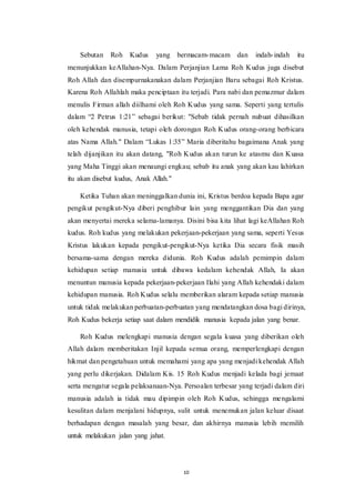 10
Sebutan Roh Kudus yang bermacam-macam dan indah-indah itu
menunjukkan keAllahan-Nya. Dalam Perjanjian Lama Roh Kudus juga disebut
Roh Allah dan disempurnakanakan dalam Perjanjian Baru sebagai Roh Kristus.
Karena Roh Allahlah maka penciptaan itu terjadi. Para nabi dan pemazmur dalam
menulis Firman allah diilhami oleh Roh Kudus yang sama. Seperti yang tertulis
dalam “2 Petrus 1:21” sebagai berikut: "Sebab tidak pernah nubuat dihasilkan
oleh kehendak manusia, tetapi oleh dorongan Roh Kudus orang-orang berbicara
atas Nama Allah." Dalam “Lukas 1:35” Maria diberitahu bagaimana Anak yang
telah dijanjikan itu akan datang, "Roh Kudus akan turun ke atasmu dan Kuasa
yang Maha Tinggi akan menaungi engkau; sebab itu anak yang akan kau lahirkan
itu akan disebut kudus, Anak Allah."
Ketika Tuhan akan meninggalkan dunia ini, Kristus berdoa kepada Bapa agar
pengikut pengikut-Nya diberi penghibur lain yang menggantikan Dia dan yang
akan menyertai mereka selama-lamanya. Disini bisa kita lihat lagi keAllahan Roh
kudus. Roh kudus yang melakukan pekerjaan-pekerjaan yang sama, seperti Yesus
Kristus lakukan kepada pengikut-pengikut-Nya ketika Dia secara fisik masih
bersama-sama dengan mereka didunia. Roh Kudus adalah pemimpin dalam
kehidupan setiap manusia untuk dibawa kedalam kehendak Allah, Ia akan
menuntun manusia kepada pekerjaan-pekerjaan Ilahi yang Allah kehendaki dalam
kehidupan manusia. Roh Kudus selalu memberikan alaram kepada setiap manusia
untuk tidak melakukan perbuatan-perbuatan yang mendatangkan dosa bagi dirinya,
Roh Kudus bekerja setiap saat dalam mendidik manusia kepada jalan yang benar.
Roh Kudus melengkapi manusia dengan segala kuasa yang diberikan oleh
Allah dalam memberitakan Injil kepada semua orang, memperlengkapi dengan
hikmat dan pengetahuan untuk memahami yang apa yang menjadi kehendak Allah
yang perlu dikerjakan. Didalam Kis. 15 Roh Kudus menjadi kelada bagi jemaat
serta mengatur segala pelaksanaan-Nya. Persoalan terbesar yang terjadi dalam diri
manusia adalah ia tidak mau dipimpin oleh Roh Kudus, sehingga mengalami
kesulitan dalam menjalani hidupnya, sulit untuk menemukan jalan keluar disaat
berhadapan dengan masalah yang besar, dan akhirnya manusia lebih memilih
untuk melakukan jalan yang jahat.
 