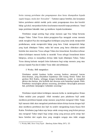 12
berita tentang pertobatan dan pengampunan dosa harus disampaikan kepada
segala bangsa, mulai dari Yerusalem”. Tuntutan supaya bertobat, dan kenyataan
bahwa pertobatan adalah mutlak perlu untuk pengampunan dosa dan beroleh
hidup yg kekal, menyatakan bahwa keselamatan mustahil tanpa pertobatan. ‘Iman’
tanpa pertobatan bukanlah iman yg membawa kepada keselamatan.
Pertobatan sangat penting bagi setiap manusia agar bisa hidup bersama
dengan Tuhan. Tuhan Yesus dalam pengajaran-Nya mengajak semua manusia
untuk mengikuti-Nya dan meninggalkan kehidupan yang lama untuk memperoleh
pembaharuan, untuk memperoleh hidup yang baru. Untuk memperoleh hidup
yang layak dihadapan Tuhan, maka hal utama yang harus dilakukan adalah
bertobat dan menerima Yesus sebagai Tuhan dan Juruselamat. Kesulitan terbesar
dalam kehidupan manusia ketika ia menolak Yesus sebagai Juruselamat dalam
hidupnya, artinya ia menjadikan dirinya tidak layak dihadapan Tuhan. Tuhan
Yesus datang kedunia menjadi Jalan kebenaran bagi setiap manusia yang mau
percaya kepada-Nya dan di dalam Yesus tidak ada kebinasaan.
J. Wesley. Brill mengatakan:
Pertobatan adalah keadaan ketika seorang berdosa menyesal karena
dosa-dosanya, yang dinyatakan kepadanya oleh terang firman Tuhan dan
gerekan Roh Kudus, sehingga dengan kehendaknya sendiri ia mengubah
pikiran dan hatinya, lalu berbalik dari dosanya serta berpaling kepada Allah.
Pertobatan menyangkut pikiran seseorang, pertobatan menyangkut perasaan
hati, pertobatan menyangkut kehendak seseorang.3
Pertobatan terjadi dalam kehidupan manusia ketika ia mendengarkan firman
Tuhan melalui para penginjil. Allah memakai para pekabaran Injil untuk
membawa pertobatan kepada setiap manusia yang belum mengenal Allah. Tanpa
Injil manusia tidak akan mengalami pertobatan dalam dirinya karena dengan Injil
akan membawa pertobatan dan Injil itu sendiri mengandung kuasa Kuasa Roh
Kudus. Pertobatan juga bukan saja hanya untuk orang-orang yang belum percaya
atau mengenal Tuhan tetapii bagi setiap orang yang percaya perlu setiap hari
harus bertobat dari segala dosa yang mungkin sengaja atau tidak sengaja
3 J. Wesley.Brill, Dasar Yang Teguh (Bandung; Kalam Hidup, 2017), 325
 