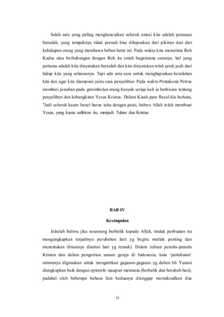 15
Salah satu yang paling menghancurkan seluruh emosi kita adalah perasaan
bersalah, yang tampaknya tidak pernah bisa dihapuskan dari pikiran dan dari
kehidupan orang yang membawa beban berat ini. Pada waktu kita menerima Roh
Kudus atau berhubungan dengan Roh itu entah bagaimana caranya, hal yang
pertama adalah kita dinyatakan bersalah dan kita dinyatakan telah jatuh jauh dari
hidup kita yang seharusnya. Tapi ada satu cara untuk menghapuskan kesalahan
kita dan agar kita diampuni yaitu cara penyaliban. Pada waktu Pentakosta Petrus
memberi jawaban pada gerombolan orang banyak setiap kali ia berbicara tentang
penyaliban dan kebangkitan Yesus Kristus. Dalam Kisah para Rasul dia berkata,
"Jadi seluruh kaum Israel harus tahu dengan pasti, bahwa Allah telah membuat
Yesus, yang kamu salibkan itu, menjadi Tuhan dan Kristus.
BAB IV
Kesimpulan
Jelaslah bahwa jika seseorang berbalik kepada Allah, tindak perbuatan itu
mengungkapkan terjadinya perubahan hati yg begitu mutlak penting dan
menentukan (biasanya disertai hati yg remuk). Dalam tulisan penulis-penulis
Kristen dan dalam pengertian umum gereja di Indonesia, kata ‘pertobatan’
umumnya digunakan untuk mengartikan gagasan-gagasan yg dalam bh Yunani
diungkapkan baik dengan epistrefo maupun metanoia (berbalik dan berubah hati),
padahal oleh beberapa bahasa lain keduanya dianggap memaksudkan dua
 