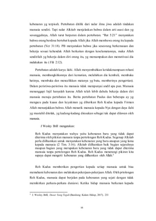 16
kebenaran yg terpisah. Pertobatan ditilik dari nalar ilmu jiwa adalah tindakan
manusia sendiri. Tapi nalar Alkitab menjelaskan bahwa dalam arti asasi dan yg
sesungguhnya, Allah turut berperan dalam pertobatan. “Rat 5:21” menyatakan
bahwa orang berdosa bertobat kepada Allah jika Allah membawa orang itu kepada
pertobatan (Yer 31:18). PB menyatakan bahwa jika seseorang berkemauan dan
bekerja sesuai kehendak Allah berkaitan dengan keselamatannya, maka Allah
sendirilah yg bekerja dalam diri orang itu, yg memampukan dan memotivasi dia
melakukan itu ( Fili 2:12).
Pertobatan adalah karya ilahi. Allah menyembuhkan ketidakmampuan rohani
manusia, membangkitkannya dari kematian, melahirkan dia kembali, membuka
hatinya, membuka dan mencelikkan matanya yg buta, memberinya pengertian).
Dalam peristiwa-peristiwa itu manusia tidak mempunyai andil apa pun. Manusia
menanggapi Injil hanyalah karena Allah telah lebih dahulu bekerja dalam diri
manusia menuju pertobatan itu. Berita pertobatan Paulus dan beberapa ay yg
mengacu pada kuasa dan keyakinan yg diberikan Roh Kudus kepada Firman
Allah menunjukkan bahwa Allah menarik manusia kepada-Nya dengan daya ilahi
yg mustahil ditolak, yg kadang-kadang dirasakan sebagai tak dapat dilawan oleh
manusia.
J Wesley Brill mengatakan:
Roh Kudus menyatakan wahyu yaitu kebenaran baru yang tidak dapat
diterima oleh pikiran manusia tanpa pertolongan Roh Kudus. Segenap Alkitab
perlu diilhamkan untuk menyatakan kebenaran yang baru ataupun yang lama
kepada manusia (2 Tim. 3:16). Alkitab diilhamkan baik bagian sejarahnya
maupun bagian yang merupakan kebenaran baru yang tidak dapat diterima
mansuia tanpa pertolongan Roh Kudus. Roh Kudus menerangi pikiran kita
supaya dapat mengerti kebenaran yang diilhamkan oleh Allah.5
Roh Kudus memberikan pengertian kepada setiap manusia untuk bisa
memahami kebenaran dan melakukan pekerjaan-pekerjaan Allah. Oleh prtolongan
Roh Kudus, manusia dapat berjalan pada kebenaran yang sejati dengan tidak
memikirkan perkara-perkara duniawi. Ketika hidup manusia berkenan kepada
5 J. Wesley.Brill, Dasar Yang Teguh (Bandung: Kalam Hidup, 2017), 233
 