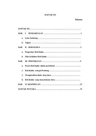 DAFTAR ISI
Halaman
DAFTAR ISI . . . . . . . . . . . . . . . . . . . . . . . . . . . . . . . . . . . . . . . . . . . . . . . . . . . . .
BAB I PENDAHULUAN . . . . . . . . . . . . . . . . . . . . . . . . . . . . . . . . . . . . . . 1
a. Latar belakang . . . . . . . . . . . . . . . . . . . . . . . . . . . . . . . . . . . . . . . . . . . .
b. Tujuan . . . . . . . . . . . . . . . . . . . . . . . . . . . . . . . . . . . . . . . . . . . . . . . . . . .
BAB II ROH KUDUS . . . . . . . . . . . . . . . . . . . . . . . . . . . . . . . . . . . . . . . . . 2
a. Pengertian Roh Kudus . . . . . . . . . . . . . . . . . . . . . . . . . . . . . . . . . . . . . .
b. Sifat keilahian Roh Kudus . . . . . . . . . . . . . . . . . . . . . . . . . . . . . . . . . . .
BAB III PERTOBATAN . . . . . . . . . . . . . . . . . . . . . . . . . . . . . . . . . . . . . . . 9
a. Peran Roh Kudus dalam pertobatan . . . . . . . . . . . . . . . . . . . . . . . . . .
1. Roh Kudus sebegai Penolong . . . . . . . . . . . . . . . . . . . . . . . . . . . . . . . .
2. Menginsafkan dunia akan dosa . . . . . . . . . . . . . . . . . . . . . . . . . . . . . .
b. Roh Kudus yang menyatakana dosa . . . . . . . . . . . . . . . . . . . . . . . . . .
BAB IV KESIMPULAN . . . . . . . . . . . . . . . . . . . . . . . . . . . . . . . . . . . . . . . . 13
DAFTAR PUSTAKA . . . . . . . . . . . . . . . . . . . . . . . . . . . . . . . . . . . . . . . . . . . . . 15
 