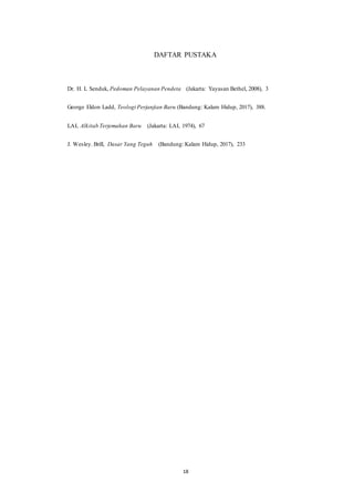 18
DAFTAR PUSTAKA
Dr. H. L Senduk, Pedoman Pelayanan Pendeta (Jakarta: Yayasan Bethel, 2008), 3
George Eldon Ladd, Teologi Perjanjian Baru (Bandung: Kalam Hidup, 2017), 388.
LAI, Alkitab Terjemahan Baru (Jakarta: LAI, 1974), 67
J. Wesley. Brill, Dasar Yang Teguh (Bandung: Kalam Hidup, 2017), 233
 