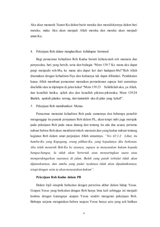 6
Aku akan menaruh Taurat-Ku dalam batin mereka dan menuliskannya dalam hati
mereka; maka Aku akan menjadi Allah mereka dan mereka akan menjadi
umat-Ku.
4. Pekerjaan Roh dalam menghasilkan kehidupan bermoral
Bagi pemazmur kehadiran Roh Kudus berarti kehancurah roh manusia dan
penyesalan, hati yang bersih, setia dan bahagia “Mzm 139:7 Ke mana aku dapat
pergi menjauhi roh-Mu, ke mana aku dapat lari dari hadapan-Mu?”Roh Allah
disamakan dengan kehadiran-Nya dan keduanya tak dapat dihindari. Pendekatan
kuasa Allah membuat pemazmur menaikan permohonan supaya hati nuraninya
diselidiki dan ia dipimpin di jalan kekal “Mzm 139:23 Selidikilah aku, ya Allah,
dan kenallah hatiku, ujilah aku dan kenallah pikiran-pikiranku; Mzm 139:24
lihatlah, apakah jalanku serong, dan tuntunlah aku di jalan yang kekal!”.
5. Pekerjaan Roh menubuatkan Mesias.
Pemazmur mencatat kehadiran Roh pada zamannya dan beberapa penafsir
menganggap itu puncak penyataan Roh dalam PL, akan tetapi nabi juga merujuk
pada pekerjaan Roh pada masa datang dan tentang itu ada dua acuan, pertama
nubuat bahwa Roh akan mendiami tokoh mesianis dan yang kedua nubuat tentang
kegiatan Roh dalam umat perjanjian Allah umumnya. “Yes 42:1-3 Lihat, itu
hamba-Ku yang Kupegang, orang pilihan-Ku, yang kepadanya Aku berkenan.
Aku telah menaruh Roh-Ku ke atasnya, supaya ia menyatakan hukum kepada
bangsa-bangsa, Ia tidak akan berteriak atau menyaringkan suara atau
memperdengarkan suaranya di jalan, Buluh yang patah terkulai tidak akan
diputuskannya, dan sumbu yang pudar nyalanya tidak akan dipadamkannya,
tetapi dengan setia ia akan menyatakan hukum”.
Pekerjaan Roh Kudus dalam PB
Dalam Injil sinoptik berkaitan dengan peristiwa akbar dalam hidup Yesus.
Ucapan Yesus yang berkaitan dengan Roh hanya lima kali sehingga ini menjadi
kontras dengan kurangnya ucapan Yesus sendiri mengenai pekerjaan Roh.
Bebrapa serjana mengatakan bahwa ucapan Yesus hanya satu yang asli bahkan
 