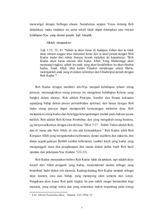 7
mencurigai dengan berbagai alasan. Seandainya ucapan Yesus tentang Roh
ditiadakan, maka tindakan itu sama sekali tidak dapat diterapkan atas rincian
kehidupan-Nya yang dicatat penulis Injil Sinoptik.
Alkitab mengatakan:
Luk 1:15, 35, 41 “Sebab ia akan besar di hadapan Tuhan dan ia tidak
akan minum anggur atau minuman keras dan ia akan penuh dengan Roh
Kudus mulai dari rahim ibunya; Jawab malaikat itu kepadanya: "Roh
Kudus akan turun atasmu dan kuasa Allah Yang Mahatinggi akan
menaungi engkau; sebab itu anak yang akan kaulahirkan itu akan disebut
kudus, Anak Allah. Dan ketika Elisabet mendengar salam Maria,
melonjaklah anak yang di dalam rahimnya dan Elisabetpun penuh dengan
Roh Kudus.”1
Roh Kudus dengan memberi diri-Nya menjadi kehidupan rohani orang
percaya, memungkinkan orang percaya itu mengalami kehidupan Kristus yang
bangkit dalam dirinya. Roh adalah Pencipta, Sumber dan Penata kekuatan
sepanjang hidup dalam proses pertumbuhan spiritual, dan hanya dengan Roh
maka orang percaya dapat memperoleh kemenangan melawan dosa. Roh
melepaskan orang kudus dari belenggu ketergantungan mutlak pada hukum secara
harfiah; Roh adalah Roh Kristus Pembebas, dan yang mengubah orang berdosa,
yg menyesuaikannya dengan citra Kristus “2Kor 3:17 Sebab Tuhan adalah Roh;
dan di mana ada Roh Allah, di situ ada kemerdekaan.” Roh Kudus ialah Roh
Kerajaan Allah yang mengutamakan kebenaran, damai sejahtera dan sukacita, dan
diatas segala-galanya Rohlah sumber kebenaran, sumber kasih yang kudus yang
mengungguli iman dan pengharapan dan utama dalam daftar buah Roh hasil
spontan dari pekerjaan-Nya (Galatia 5:22-23).
Roh Kudus menyatakan bahwa Roh Kudus tidak diciptakan, tapi adalah daya
kreatif dari Allah pengasih yang kudus, transendental namun sebagai yang
berpribadi hadir dalam roh manusia. Kadang-kadang Roh Kudus nampak sebagai
daya imanen, atau asas hidup, yang menopang alam semesta dan isinya.
Pengakuan akan kuasa Roh pada tingkat ini pun sudah sangat bermanfaat bagi
manusia, yang setiap waktu dan yang senantiasa makin tergantung pada energi
1 LAI, Alkitab Terjemahan Baru (Jakarta: LAI, 1974), 67
 