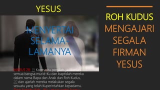 ROH KUDUS
MENGAJARI
SEGALA
FIRMAN
YESUS
YESUS
MENYERTAI
SELAMA-
LAMANYA
MATIUS 28: 19 Karena itu pergilah, jadikanlah
semua bangsa murid-Ku dan baptislah mereka
dalam nama Bapa dan Anak dan Roh Kudus,
20 dan ajarlah mereka melakukan segala
sesuatu yang telah Kuperintahkan kepadamu.
 