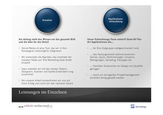 Am Anfang steht das Wissen um das gesamte Bild      Unser Entwicklungs-Team entwirft State-Of-The-
und die Idee für das Detail                         Art Applikationen die...

  Social Media ist eine Tool, das wir in Ihre        ... für Ihre Zielgruppe maßgeschneidert sind
   Kampagnen bestmöglich integrieren
                                                      ... das Kampagnenziel optimal erreichen:
  Wir entwickeln die Big-Idea, die innerhalb der      Games, Quizz, Abstimmungen, Coupons,
   sozialen Netze auf Ihre Marketing-Ziele direkt      Befragungen, Sampling, Fanpages etc.
   einzahlt
                                                      ... höchsten Ansprüchen an Design und Qualität
  Dazu arbeiten wir mit den besten Textern,           genügen
   Designern, Autoren und Spiele-Entwicklern eng
   zusammen                                           ... durch ein stringentes Projektmanagement
                                                       pünktlich fertig gestellt werden
  Bei unserer Arbeit konzentrieren wir uns auf
   Ihren Erfolg und nicht auf den nächsten Award



Leistungen im Einzelnen
 