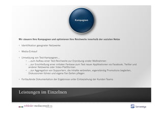 Wir steuern Ihre Kampagnen und optimieren Ihre Reichweite innerhalb der sozialen Netze

  Identifikation geeigneter Netzwerke

  Media-Einkauf

  Umsetzung von Test-Kampagnen...
       ...zum Aufbau einer Test-Reichweite zur Erprobung viraler Maßnahmen
       ...zur Erschließung einer initialen Fanbase zum Test neuer Applikationen via Facebook, Twitter und
        anderer Netzwerke oder Video-Plattformen
       ...zur Aggregation von Supportern, die Inhalte verbreiten, eigenständig Promotions begleiten,
        Diskussionen führen und eigene Fan-Seiten pflegen

  Fortlaufende Dokumentation der Ergebnisse unter Einbeziehung der Kunden-Teams




Leistungen im Einzelnen
 