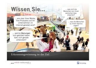 ... was sich die
                                   Menschen von ihnen
                                     wünschen bzw.
                                         erwarten?

    ...wie über Ihrer Marke,
     Ihre Produkte und Ihr
                                        ... was die Menschen
        Unternehmen im                     zu ihrem Service
     Internet geredet wird?                     sagen?



 ... welche Meinungen
  sich gebildet haben
    bzw. sich gerade
      entwickeln?




Erkenntnisgewinnung ist das Ziel
 