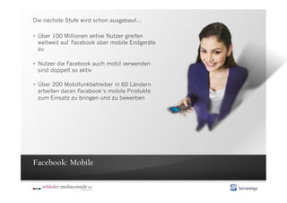 Die nächste Stufe wird schon ausgebaut...

  Über 100 Millionen aktive Nutzer greifen
   weltweit auf Facebook über mobile Endgeräte
   zu

  Nutzer die Facebook auch mobil verwenden
   sind doppelt so aktiv

  Über 200 Mobilfunkbetreiber in 60 Ländern
   arbeiten daran Facebook´s mobile Produkte
   zum Einsatz zu bringen und zu bewerben




Facebook: Mobile
 