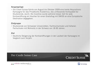 Ausgangslage
  Die Credit Suisse führte von August bis Oktober 2009 eine breite Akquisitions-
   Kampagne für das Privatkonto Academica, das umfassende Kontopaket für
   Studierende, durch. Als Incentive wurde während dieser Zeit für jede
   Kontoeröffnung ein Voucher für einen Gratisflug mit SWISS an eine Europäische
   Destination abgegeben.

Zielgruppe
  Studierende von Schweizer Universitäten, Fachhochschulen und höheren
   Fachschulen mit Wohnsitz in der Schweiz von 18-30 Jahren.

Ziel
  Deutliche Steigerung der Kontoeröffnungen in der Laufzeit der Kampagne im
   Vergleich zum Vorjahr.




Der Credit Suisse Case
 