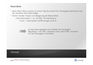 Reach Block

  Beim Reach Block werden an einem Tag die ersten fünf Homepage Impressions auf
   der Facebook Startseite belegt.
  Vorteil: Großer Impact und Steigerung der Bekanntheit
        Hohe Reichweite   ca. 3,6 Mio. Ad-Impressions
              Preis Geschätzter eCPM weniger als € 4.–




        ➠
                   Ist besonders geeignet zum Auftakt der Kampagne
                   (Big Bang = 14,2 Mio. Facebook User, über 6 Mio. kommen
                   mit der Kampagne in Kontakt)




Glossar
 