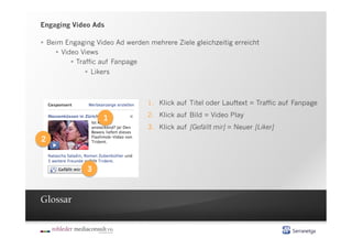 Engaging Video Ads

  Beim Engaging Video Ad werden mehrere Ziele gleichzeitig erreicht
       Video Views
             Traffic auf Fanpage
                   Likers



                                 1.  Klick auf Titel oder Lauftext = Traffic auf Fanpage
                                 2.  Klick auf Bild = Video Play
                   1
                                 3.  Klick auf [Gefällt mir] = Neuer [Liker]
2


              3



Glossar
 