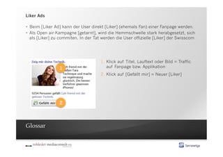Liker Ads

  Beim [Liker Ad] kann der User direkt [Liker] (ehemals Fan) einer Fanpage werden.
  Als Open air-Kampagne [getarnt], wird die Hemmschwelle stark herabgesetzt, sich
   als [Liker] zu commiten. In der Tat werden die User offizielle [Liker] der Swisscom




                                      1.  Klick auf Titel, Lauftext oder Bild = Traffic
                 1                        auf Fanpage bzw. Applikation
                                      2.  Klick auf [Gefällt mir] = Neuer [Liker]




                 2



Glossar
 