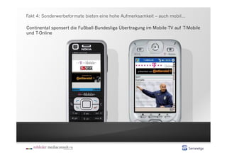 Fakt 4: Sonderwerbeformate bieten eine hohe Aufmerksamkeit – auch mobil...

Continental sponsert die Fußball-Bundesliga Übertragung im Mobile-TV auf T-Mobile
und T-Online
 