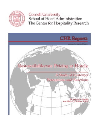 CHR Reports
                                                                 www.chr.cornell.edu




       Best-available-rate Pricing at Hotels:
                                                  A Study of Customer
                                             Perceptions and Reactions



                                                                  By Kristin V. Rohlfs
                                                            and Sheryl E. Kimes, Ph.D.




TheCenterforHospitalityResearch.org • Cornell University      Best-available-rate Pricing • 
 