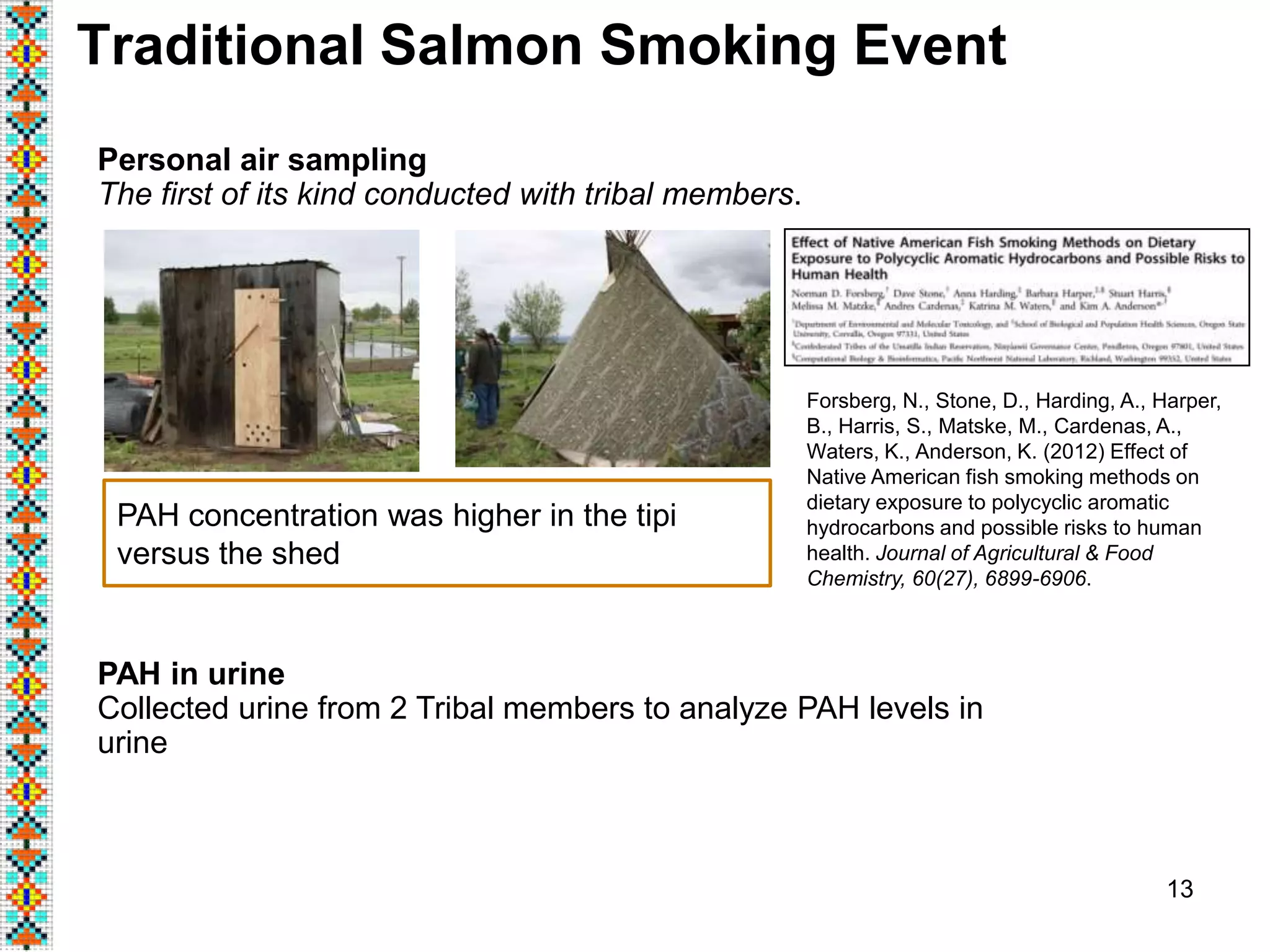 13
Traditional Salmon Smoking Event
Personal air sampling
The first of its kind conducted with tribal members.
PAH in urine
Collected urine from 2 Tribal members to analyze PAH levels in
urine
PAH concentration was higher in the tipi
versus the shed
Forsberg, N., Stone, D., Harding, A., Harper,
B., Harris, S., Matske, M., Cardenas, A.,
Waters, K., Anderson, K. (2012) Effect of
Native American fish smoking methods on
dietary exposure to polycyclic aromatic
hydrocarbons and possible risks to human
health. Journal of Agricultural & Food
Chemistry, 60(27), 6899-6906.
 