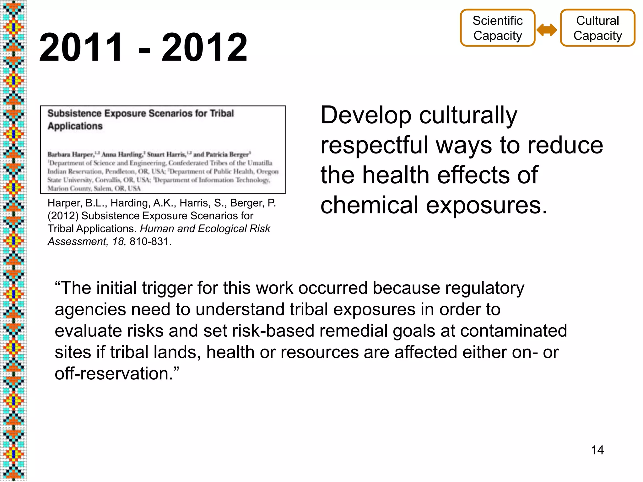 14
2011 - 2012
“The initial trigger for this work occurred because regulatory
agencies need to understand tribal exposures in order to
evaluate risks and set risk-based remedial goals at contaminated
sites if tribal lands, health or resources are affected either on- or
off-reservation.”
Cultural
Capacity
Scientific
Capacity
Develop culturally
respectful ways to reduce
the health effects of
chemical exposures.Harper, B.L., Harding, A.K., Harris, S., Berger, P.
(2012) Subsistence Exposure Scenarios for
Tribal Applications. Human and Ecological Risk
Assessment, 18, 810-831.
 