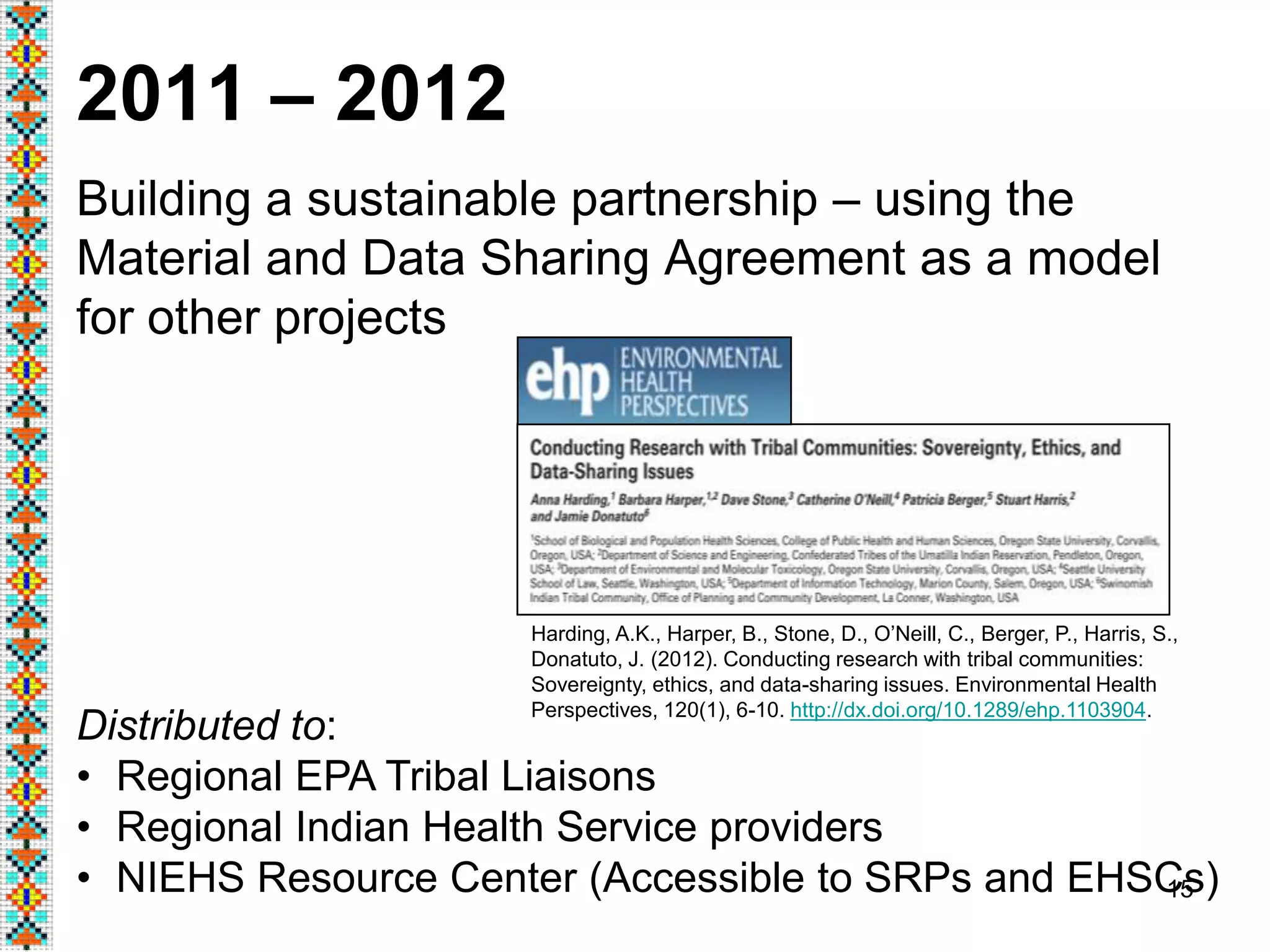 15
2011 – 2012
Building a sustainable partnership – using the
Material and Data Sharing Agreement as a model
for other projects
Distributed to:
• Regional EPA Tribal Liaisons
• Regional Indian Health Service providers
• NIEHS Resource Center (Accessible to SRPs and EHSCs)
Harding, A.K., Harper, B., Stone, D., O’Neill, C., Berger, P., Harris, S.,
Donatuto, J. (2012). Conducting research with tribal communities:
Sovereignty, ethics, and data-sharing issues. Environmental Health
Perspectives, 120(1), 6-10. http://dx.doi.org/10.1289/ehp.1103904.
 